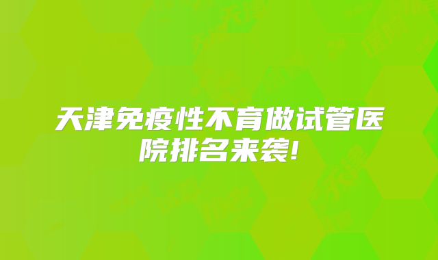 天津免疫性不育做试管医院排名来袭!