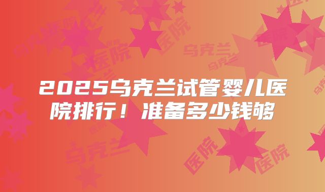 2025乌克兰试管婴儿医院排行！准备多少钱够