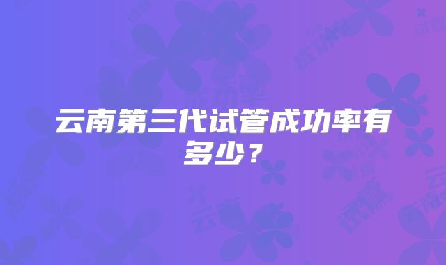 云南第三代试管成功率有多少？