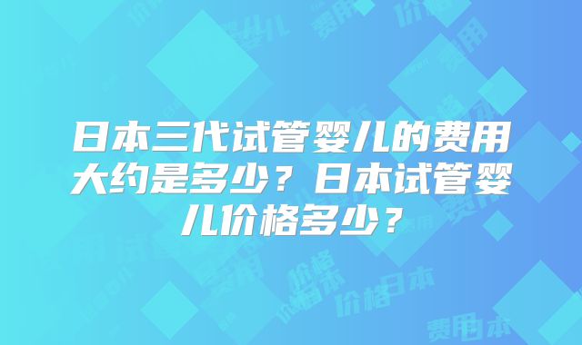 日本三代试管婴儿的费用大约是多少？日本试管婴儿价格多少？