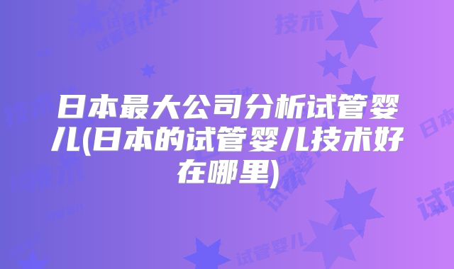 日本最大公司分析试管婴儿(日本的试管婴儿技术好在哪里)