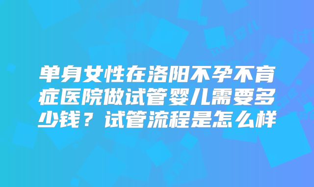 单身女性在洛阳不孕不育症医院做试管婴儿需要多少钱?试管流程是怎么样