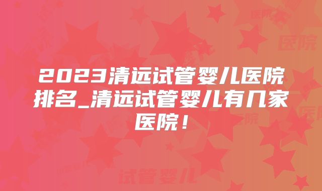 2023清远试管婴儿医院排名_清远试管婴儿有几家医院！