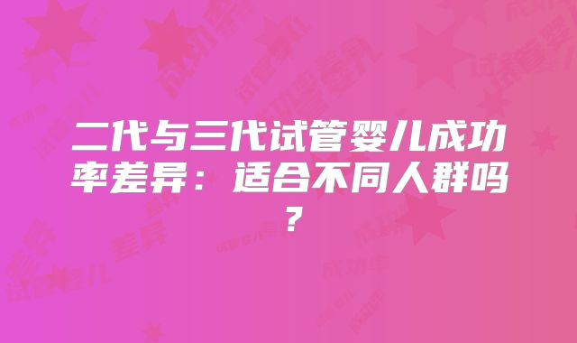 二代与三代试管婴儿成功率差异：适合不同人群吗？