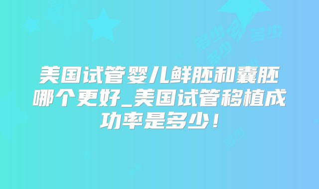 美国试管婴儿鲜胚和囊胚哪个更好_美国试管移植成功率是多少！