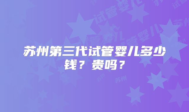 苏州第三代试管婴儿多少钱？贵吗？