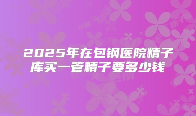 2025年在包钢医院精子库买一管精子要多少钱