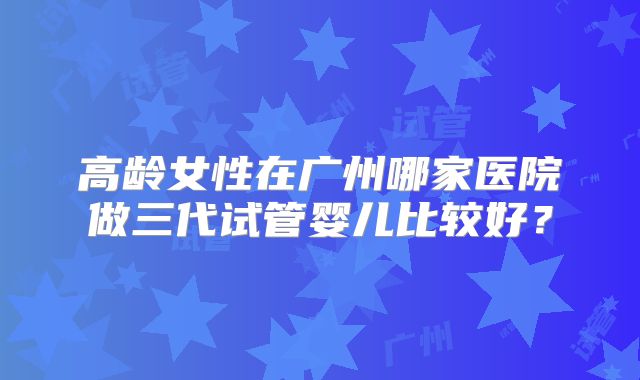 高龄女性在广州哪家医院做三代试管婴儿比较好?