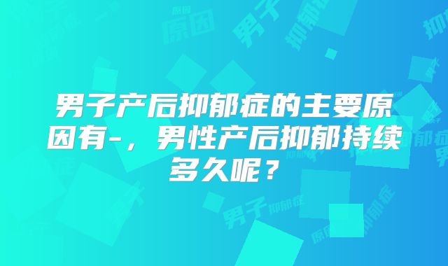 男子产后抑郁症的主要原因有-，男性产后抑郁持续多久呢？