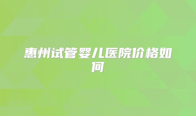 惠州试管婴儿医院价格如何