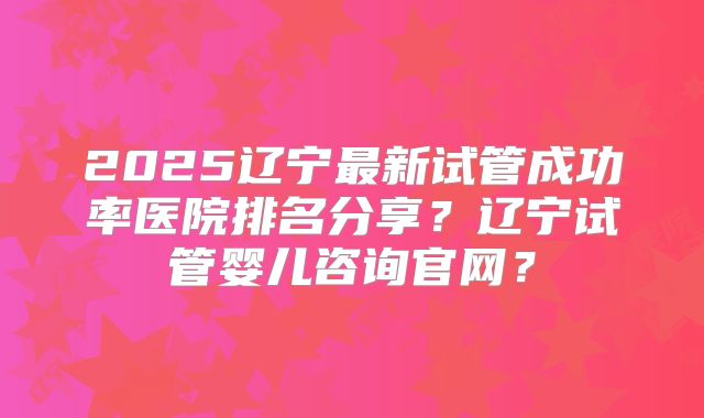 2025辽宁最新试管成功率医院排名分享？辽宁试管婴儿咨询官网？