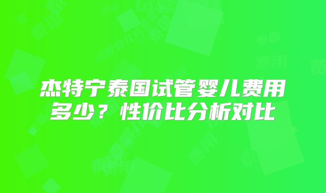杰特宁泰国试管婴儿费用多少?性价比分析对比