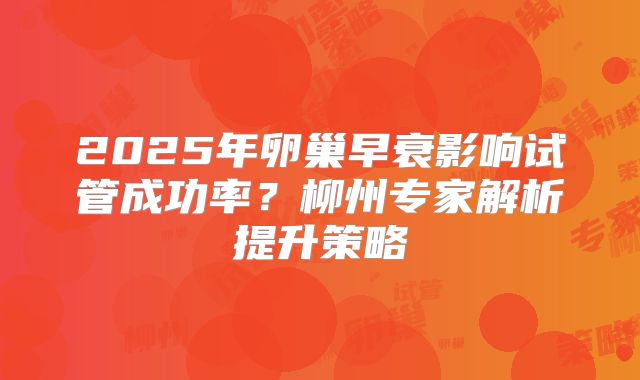 2025年卵巢早衰影响试管成功率？柳州专家解析提升策略