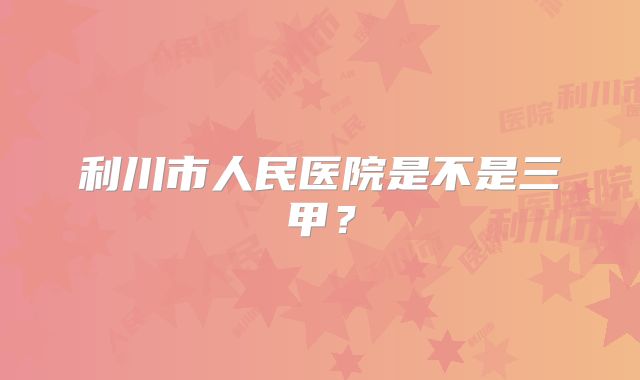 利川市人民医院是不是三甲？