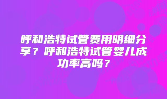 呼和浩特试管费用明细分享?呼和浩特试管婴儿成功率高吗?