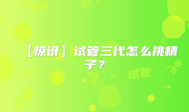 【惊讶】试管三代怎么挑精子？