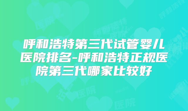 呼和浩特第三代试管婴儿医院排名-呼和浩特正规医院第三代哪家比较好