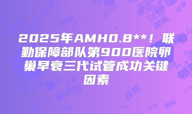2025年AMH0.8**！联勤保障部队第900医院卵巢早衰三代试管成功关键因素