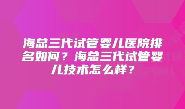 海总三代试管婴儿医院排名如何？海总三代试管婴儿技术怎么样？