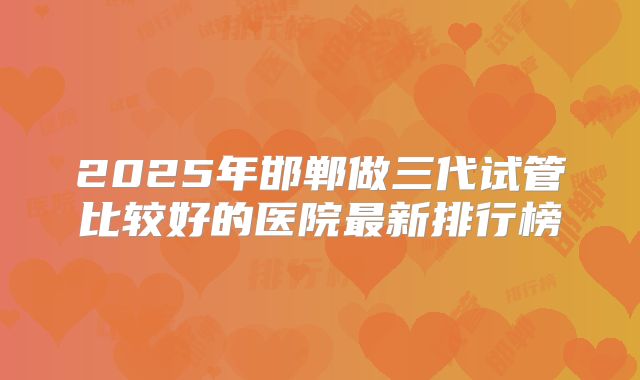 2025年邯郸做三代试管比较好的医院最新排行榜