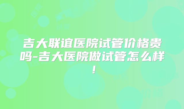吉大联谊医院试管价格贵吗-吉大医院做试管怎么样!
