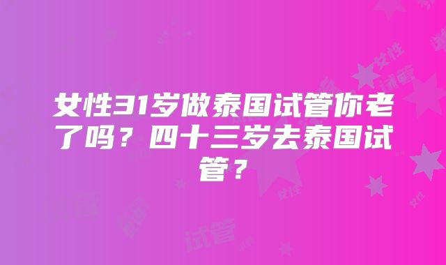 女性31岁做泰国试管你老了吗?四十三岁去泰国试管?