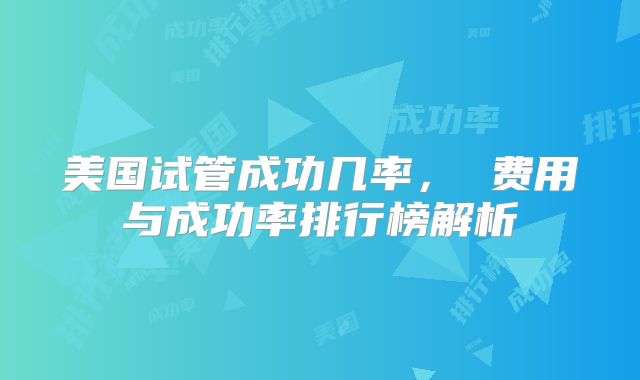美国试管成功几率， 费用与成功率排行榜解析