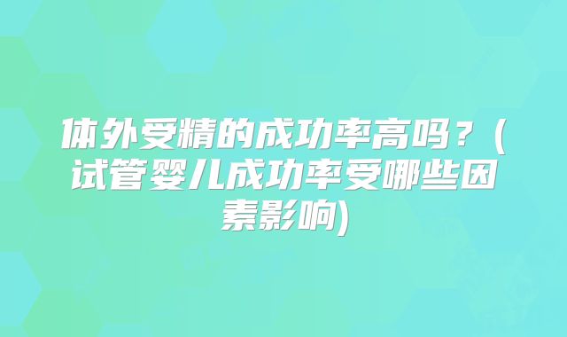 体外受精的成功率高吗?(试管婴儿成功率受哪些因素影响)