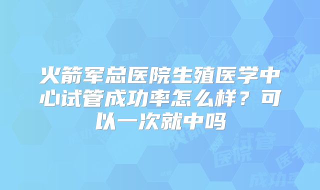 火箭军总医院生殖医学中心试管成功率怎么样?可以一次就中吗