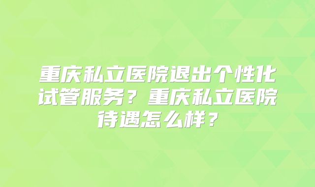 重庆私立医院退出个性化试管服务？重庆私立医院待遇怎么样？