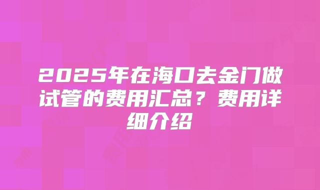 2025年在海口去金门做试管的费用汇总?费用详细介绍
