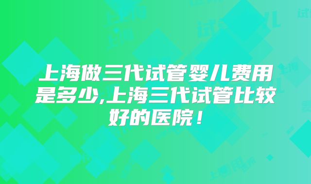上海做三代试管婴儿费用是多少,上海三代试管比较好的医院！