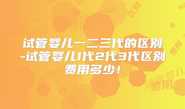 试管婴儿一二三代的区别-试管婴儿1代2代3代区别费用多少！
