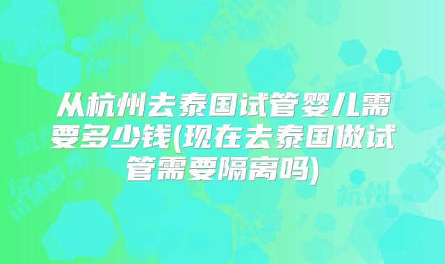 从杭州去泰国试管婴儿需要多少钱(现在去泰国做试管需要隔离吗)