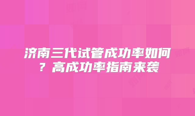 济南三代试管成功率如何？高成功率指南来袭