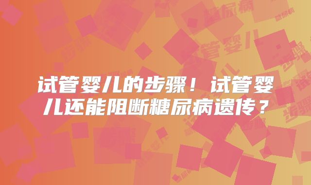 试管婴儿的步骤！试管婴儿还能阻断糖尿病遗传？