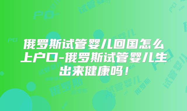 俄罗斯试管婴儿回国怎么上户口-俄罗斯试管婴儿生出来健康吗！