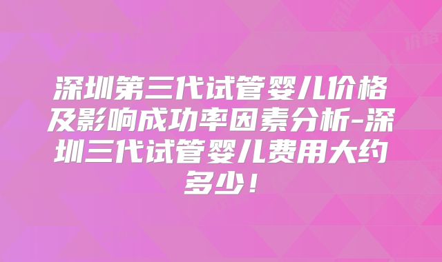 深圳第三代试管婴儿价格及影响成功率因素分析-深圳三代试管婴儿费用大约多少！