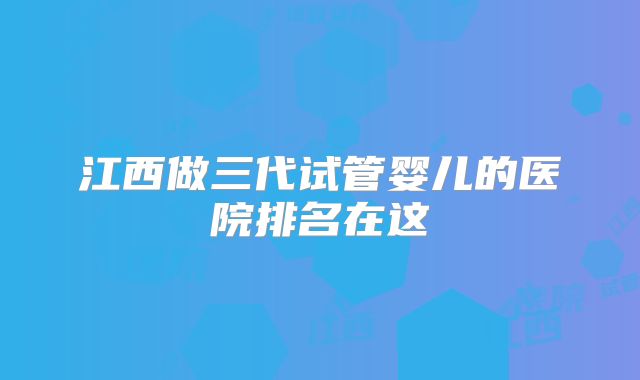 江西做三代试管婴儿的医院排名在这