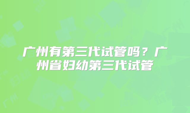 广州有第三代试管吗？广州省妇幼第三代试管