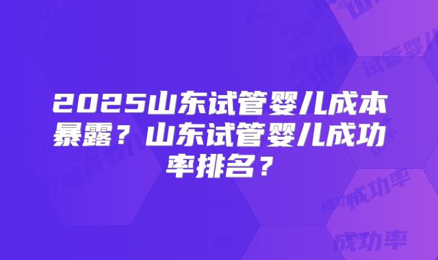 2025山东试管婴儿成本暴露？山东试管婴儿成功率排名？