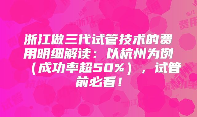 浙江做三代试管技术的费用明细解读：以杭州为例（成功率超50%），试管前必看！