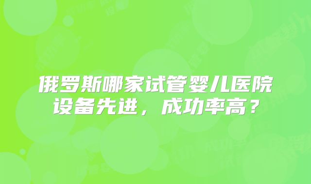 俄罗斯哪家试管婴儿医院设备先进，成功率高？