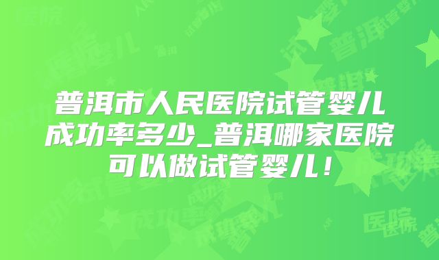 普洱市人民医院试管婴儿成功率多少_普洱哪家医院可以做试管婴儿！