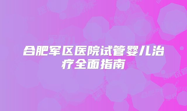 合肥军区医院试管婴儿治疗全面指南