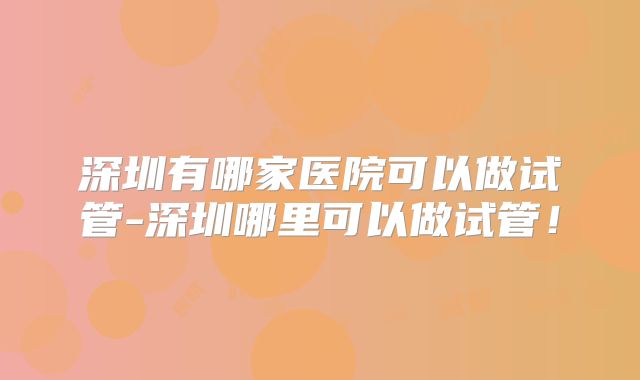 深圳有哪家医院可以做试管-深圳哪里可以做试管!