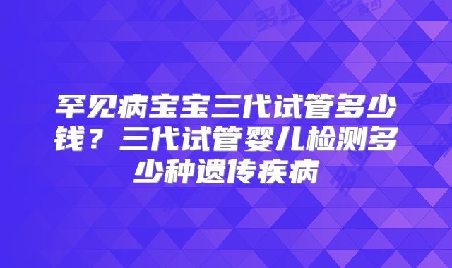 罕见病宝宝三代试管多少钱？三代试管婴儿检测多少种遗传疾病