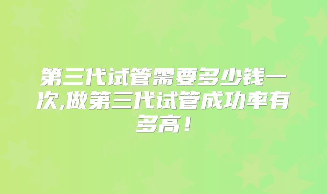 第三代试管需要多少钱一次,做第三代试管成功率有多高！