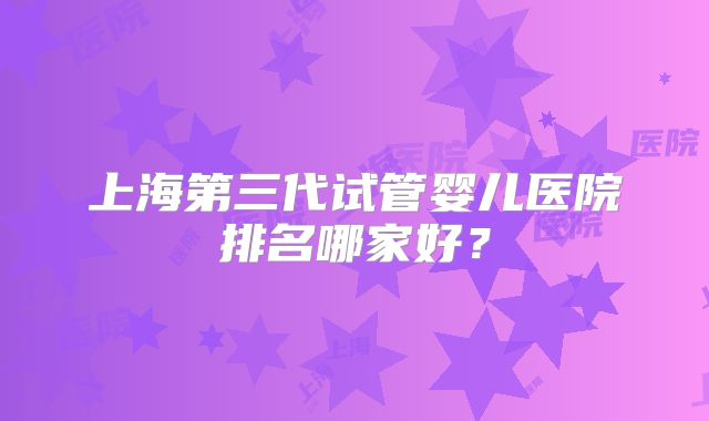 上海第三代试管婴儿医院排名哪家好?