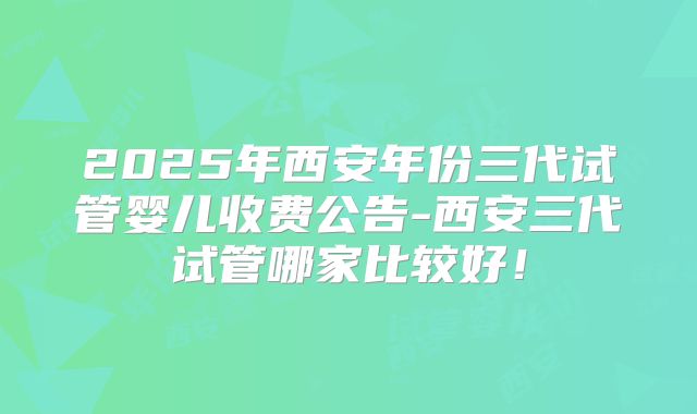 2025年西安年份三代试管婴儿收费公告-西安三代试管哪家比较好!